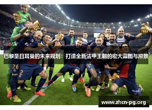 巴黎圣日耳曼的未来规划：打造全新法甲王朝的宏大蓝图与愿景